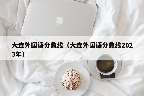 大连外国语分数线（大连外国语分数线2023年）