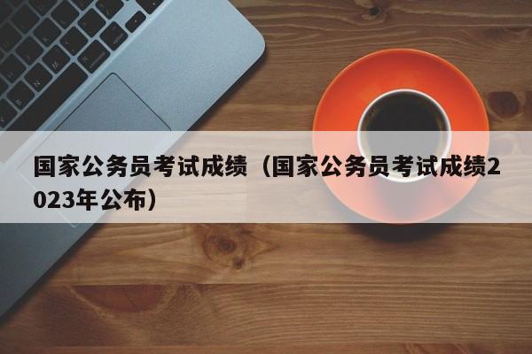 国家公务员考试成绩（国家公务员考试成绩2023年公布）