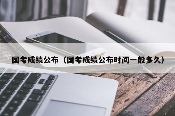 国考成绩公布（国考成绩公布时间一般多久）
