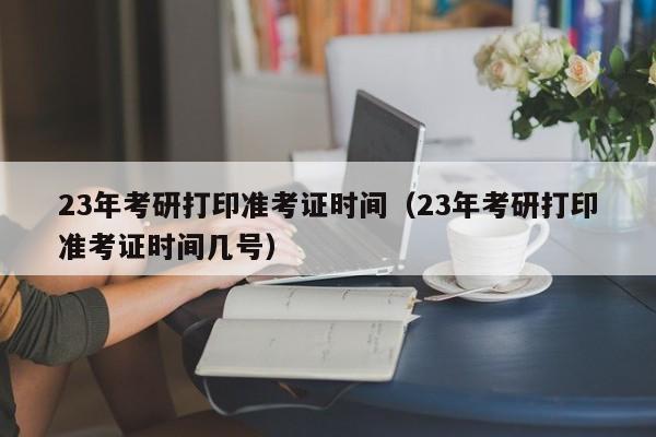 23年考研打印准考证时间（23年考研打印准考证时间几号）