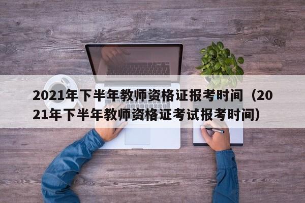 2021年下半年教师资格证报考时间（2021年下半年教师资格证考试报考时间）