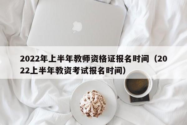 2022年上半年教师资格证报名时间（2022上半年教资考试报名时间）