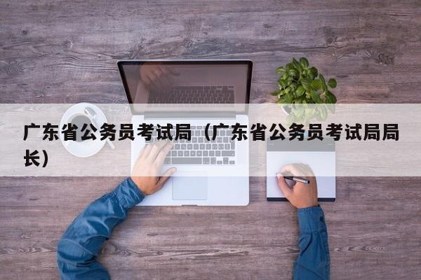 广东省公务员考试局（广东省公务员考试局局长）