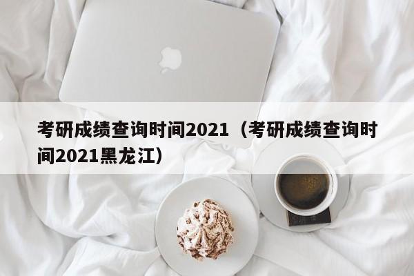 考研成绩查询时间2021（考研成绩查询时间2021黑龙江）