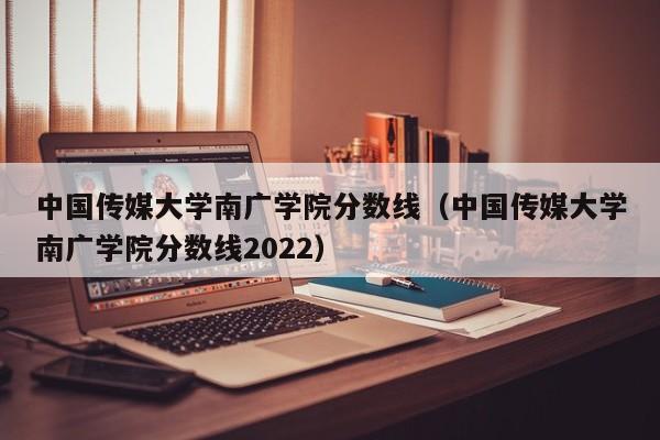 中国传媒大学南广学院分数线（中国传媒大学南广学院分数线2022）
