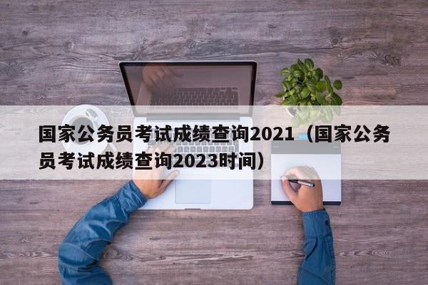 国家公务员考试成绩查询2021（国家公务员考试成绩查询2023时间）