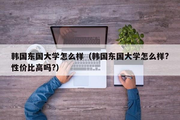 韩国东国大学怎么样（韩国东国大学怎么样?性价比高吗?）