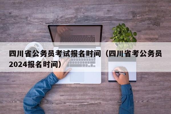 四川省公务员考试报名时间（四川省考公务员2024报名时间）