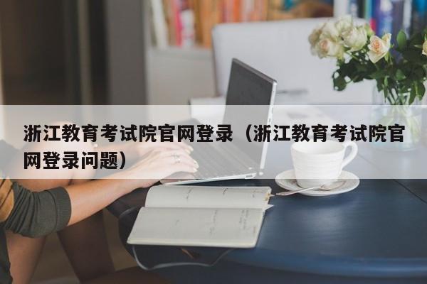 浙江教育考试院官网登录（浙江教育考试院官网登录问题）