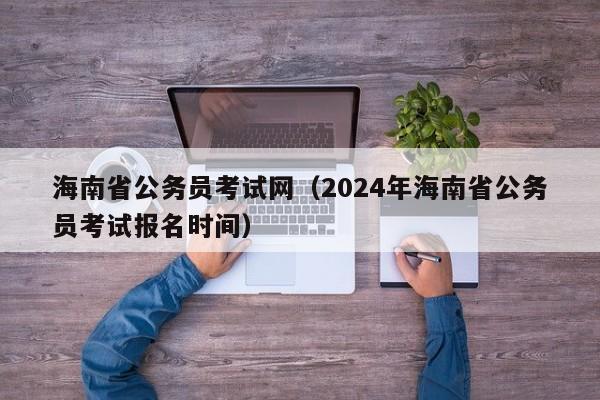 海南省公务员考试网（2024年海南省公务员考试报名时间）