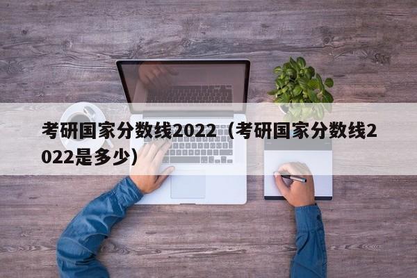 考研国家分数线2022（考研国家分数线2022是多少）