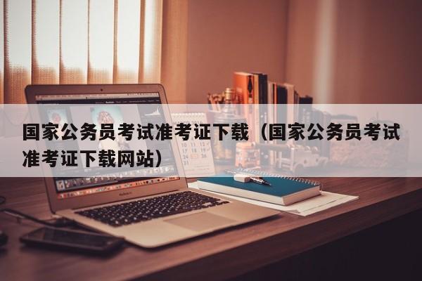 国家公务员考试准考证下载（国家公务员考试准考证下载网站）