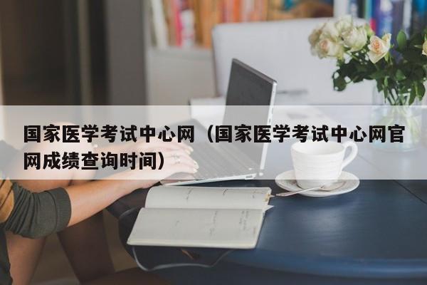 国家医学考试中心网（国家医学考试中心网官网成绩查询时间）