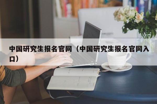 中国研究生报名官网（中国研究生报名官网入口）