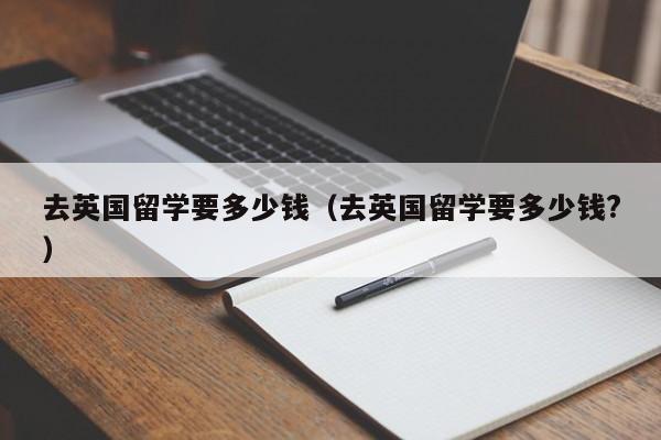 去英国留学要多少钱（去英国留学要多少钱?）