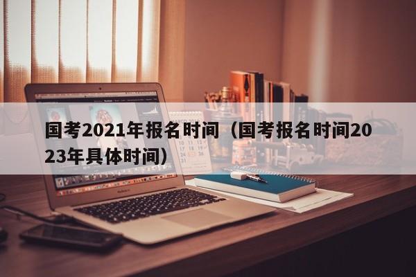 国考2021年报名时间（国考报名时间2023年具体时间）