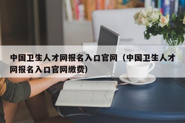 中国卫生人才网报名入口官网（中国卫生人才网报名入口官网缴费）