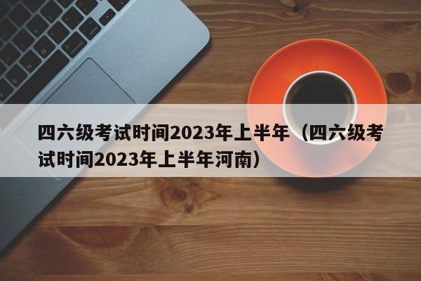 四六级考试时间2023年上半年（四六级考试时间2023年上半年河南）