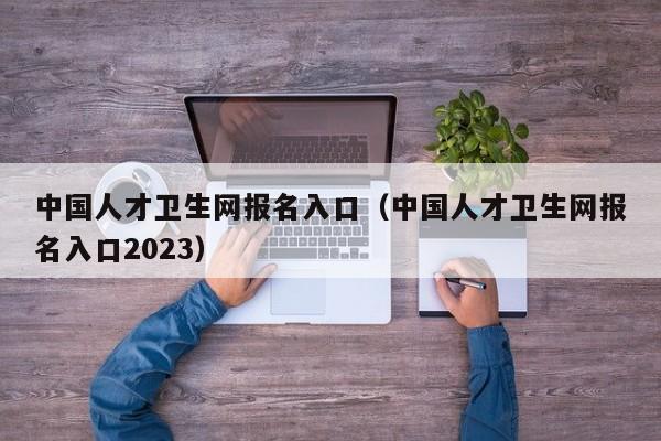 中国人才卫生网报名入口（中国人才卫生网报名入口2023）