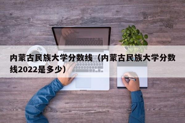 内蒙古民族大学分数线（内蒙古民族大学分数线2022是多少）
