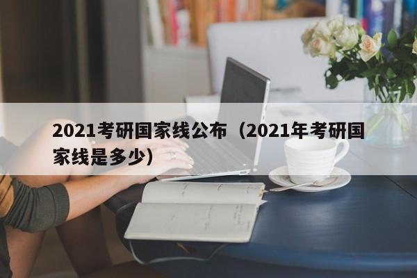 2021考研国家线公布（2021年考研国家线是多少）