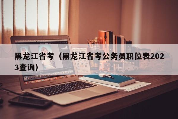 黑龙江省考（黑龙江省考公务员职位表2023查询）