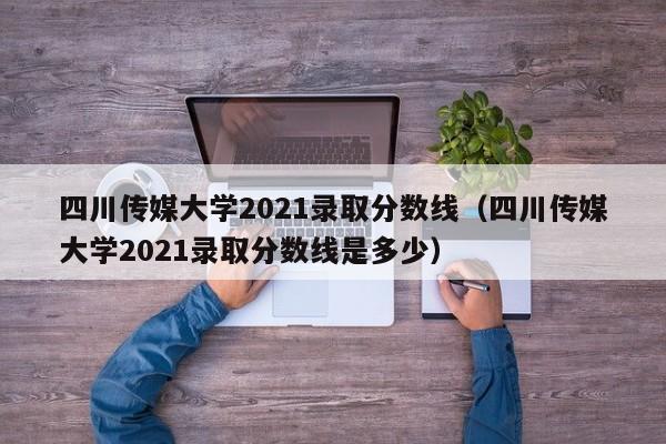 四川传媒大学2021录取分数线（四川传媒大学2021录取分数线是多少）