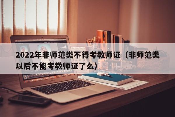 2022年非师范类不得考教师证（非师范类以后不能考教师证了么）