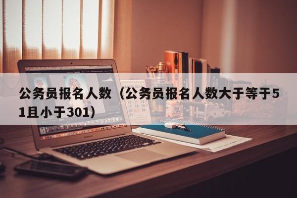公务员报名人数（公务员报名人数大于等于51且小于301）