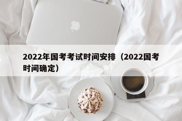 2022年国考考试时间安排（2022国考时间确定）