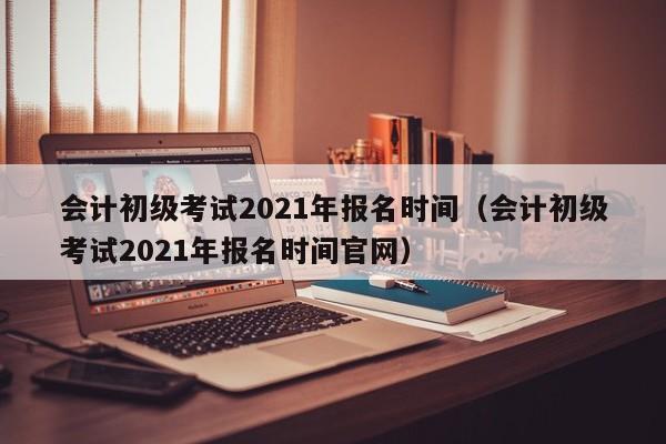 会计初级考试2021年报名时间（会计初级考试2021年报名时间官网）
