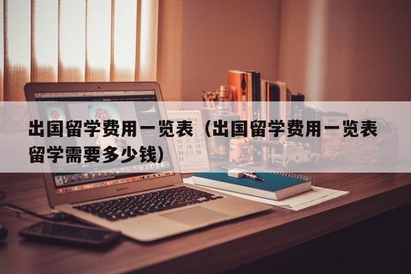 出国留学费用一览表（出国留学费用一览表 留学需要多少钱）