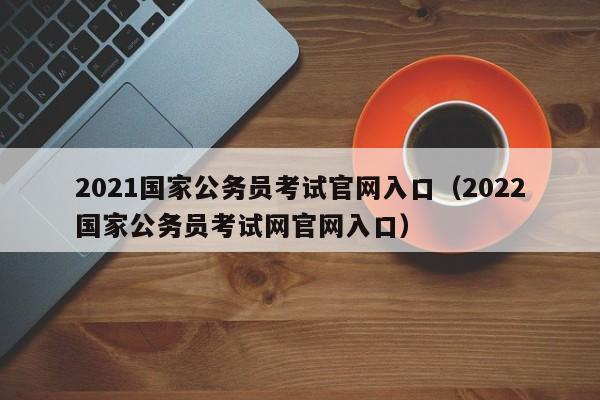 2021国家公务员考试官网入口（2022国家公务员考试网官网入口）