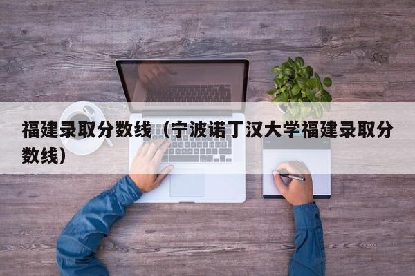 福建录取分数线（宁波诺丁汉大学福建录取分数线）