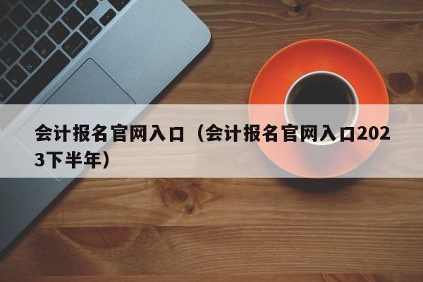 会计报名官网入口（会计报名官网入口2023下半年）