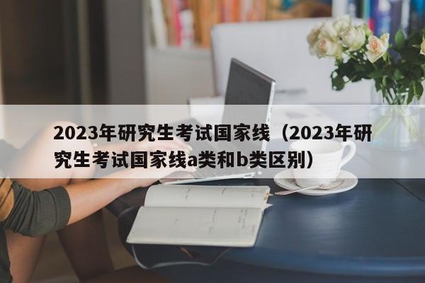 2023年研究生考试国家线（2023年研究生考试国家线a类和b类区别）
