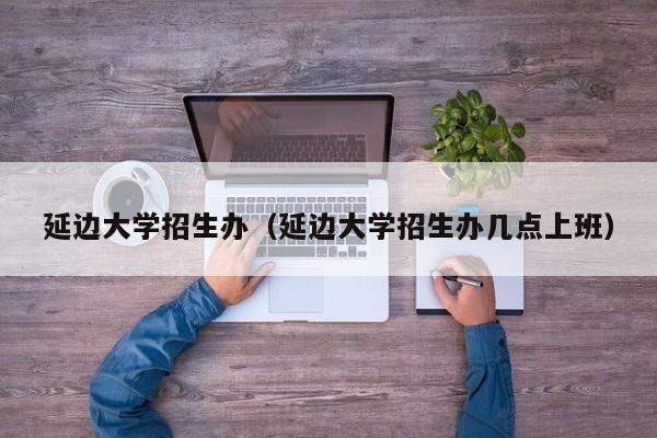 延边大学招生办（延边大学招生办几点上班）