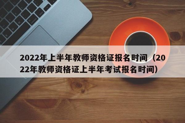 2022年上半年教师资格证报名时间（2022年教师资格证上半年考试报名时间）
