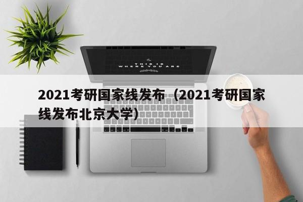 2021考研国家线发布（2021考研国家线发布北京大学）