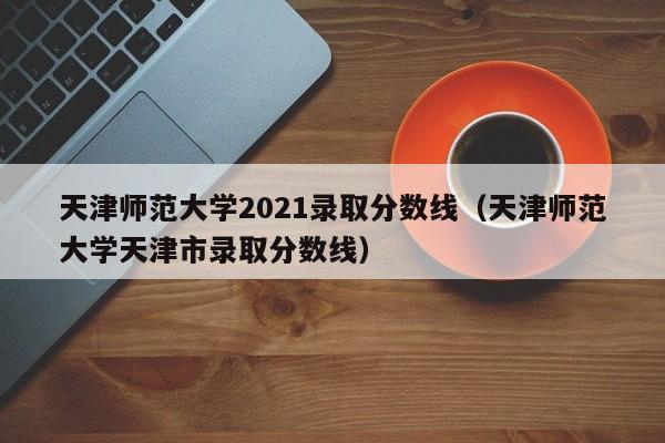 天津师范大学2021录取分数线（天津师范大学天津市录取分数线）