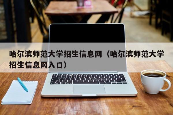 哈尔滨师范大学招生信息网（哈尔滨师范大学招生信息网入口）