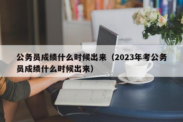 公务员成绩什么时候出来（2023年考公务员成绩什么时候出来）