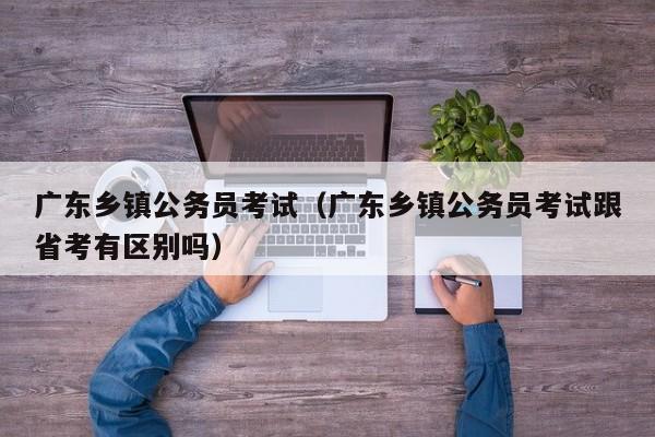 广东乡镇公务员考试（广东乡镇公务员考试跟省考有区别吗）