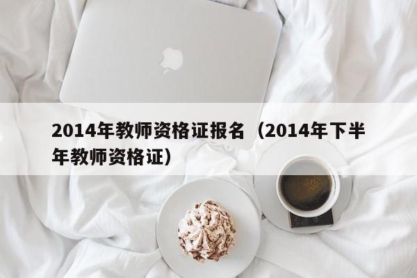 2014年教师资格证报名（2014年下半年教师资格证）