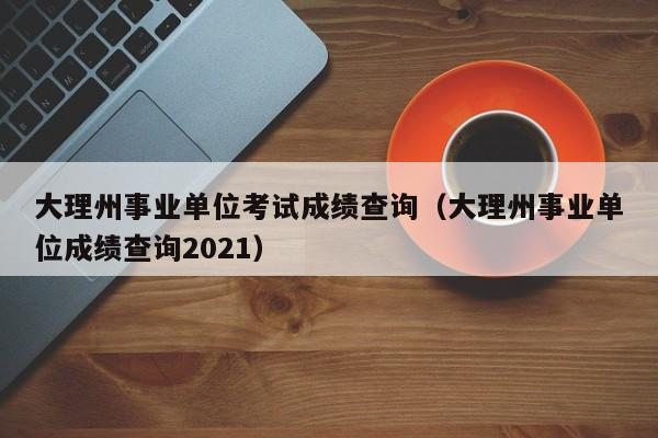 大理州事业单位考试成绩查询（大理州事业单位成绩查询2021）