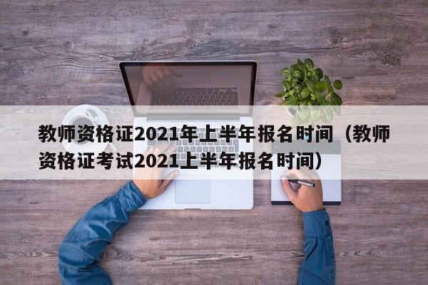 教师资格证2021年上半年报名时间（教师资格证考试2021上半年报名时间）
