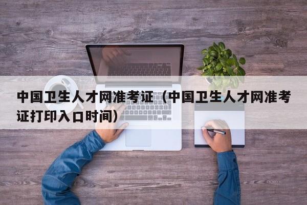 中国卫生人才网准考证（中国卫生人才网准考证打印入口时间）