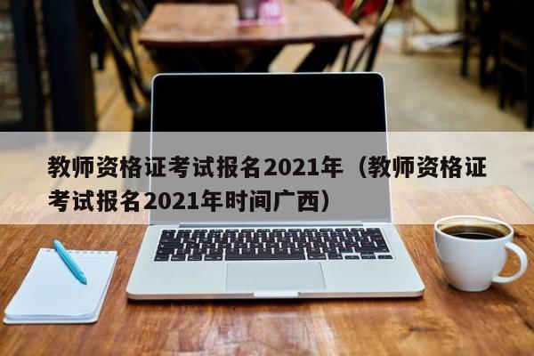 教师资格证考试报名2021年（教师资格证考试报名2021年时间广西）