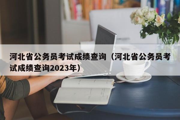 河北省公务员考试成绩查询（河北省公务员考试成绩查询2023年）