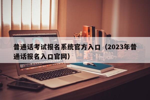 普通话考试报名系统官方入口（2023年普通话报名入口官网）
